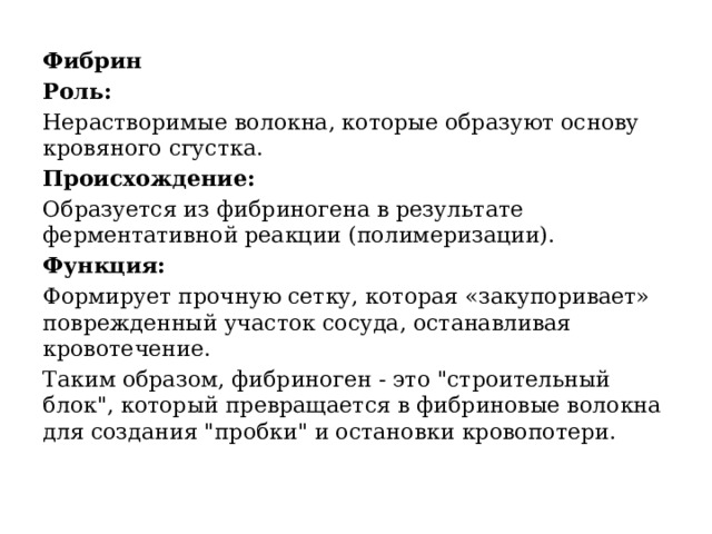 Фибрин Роль:   Нерастворимые волокна, которые образуют основу кровяного сгустка. Происхождение:   Образуется из фибриногена в результате ферментативной реакции (полимеризации). Функция:   Формирует прочную сетку, которая «закупоривает» поврежденный участок сосуда, останавливая кровотечение.  Таким образом, фибриноген - это 