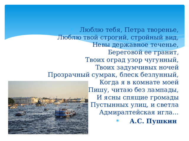 Люблю тебя, Петра творенье,  Люблю твой строгий, стройный вид,  Невы державное теченье,  Береговой ее гранит,  Твоих оград узор чугунный,  Твоих задумчивых ночей  Прозрачный сумрак, блеск безлунный,  Когда я в комнате моей  Пишу, читаю без лампады,  И ясны спящие громады  Пустынных улиц, и светла  Адмиралтейская игла… А.С. Пушкин  