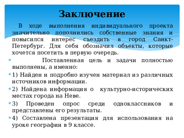 Заключение    В ходе выполнения индивидуального проекта значительно пополнились собственные знания и повысился интерес съездить в город Санкт-Петербург. Для себя обозначил объекты, которые хочется посетить в первую очередь.  Поставленная цель и задачи полностью выполнены, а именно: 1) Найден и подробно изучен материал из различных источников информации. 2) Найдена информация о культурно-исторических местах города на Неве. 3) Проведен опрос среди одноклассников и представлены его результаты. 4) Составлена презентация для использования на уроке географии в 9 классе.  