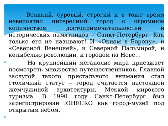  Великий, суровый, строгий и в тоже время невероятно интересный город с огромным количеством достопримечательностей и исторических памятников – Санкт-Петербург. Как только его не называют! И «Окном в Европу», и «Северной Венецией», и Северной Пальмирой, и колыбелью революции, и городом на Неве…  На крупнейший мегаполис мира приезжает посмотреть множество путешественников. Главной заслугой такого пристального внимания стал столичный статус – город считается настоящей жемчужиной архитектуры, Меккой мирового туризма. В 1990 году Санкт-Петербург был зарегистрирован ЮНЕСКО как город-музей под открытым небом. 