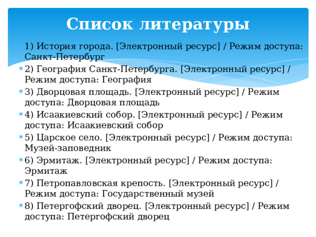 Список литературы   1) История города. [Электронный ресурс] / Режим доступа: Санкт-Петербург 2) География Санкт-Петербурга. [Электронный ресурс] / Режим доступа: География 3) Дворцовая площадь. [Электронный ресурс] / Режим доступа: Дворцовая площадь 4) Исаакиевский собор. [Электронный ресурс] / Режим доступа: Исаакиевский собор 5) Царское село. [Электронный ресурс] / Режим доступа: Музей-заповедник 6) Эрмитаж. [Электронный ресурс] / Режим доступа: Эрмитаж 7) Петропавловская крепость. [Электронный ресурс] / Режим доступа: Государственный музей 8) Петергофский дворец.  [Электронный ресурс] / Режим доступа: Петергофский дворец 