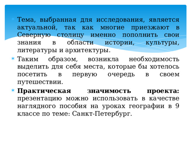 Тема, выбранная для исследования, является актуальной, так как многие приезжают в Северную столицу именно пополнить свои знания в области истории, культуры, литературы и архитектуры. Таким образом, возникла необходимость выделить для себя места, которые бы хотелось посетить в первую очередь в своем путешествии. Практическая значимость проекта: презентацию можно использовать в качестве наглядного пособия на уроках географии в 9 классе по теме: Санкт-Петербург. 
