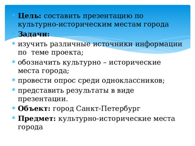 Цель: составить презентацию по культурно-историческим местам города Задачи: изучить различные источники информации по теме проекта; обозначить культурно – исторические места города; провести опрос среди одноклассников; представить результаты в виде презентации. Объект: город Санкт-Петербург Предмет: культурно-исторические места города 