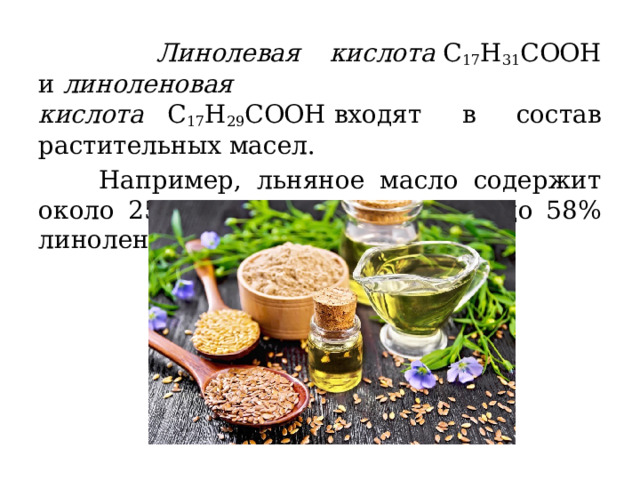  Линолевая кислота  C 17 H 31 COOH и  линоленовая кислота    C 17 H 29 COOH входят в состав растительных масел.  Например, льняное масло содержит около 25% линолевой кислоты и до 58% линоленовой. 