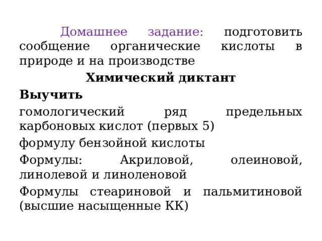  Домашнее задание: подготовить сообщение органические кислоты в природе и на производстве Химический диктант Выучить гомологический ряд предельных карбоновых кислот (первых 5) формулу бензойной кислоты Формулы: Акриловой, олеиновой, линолевой и линоленовой Формулы стеариновой и пальмитиновой (высшие насыщенные КК) 