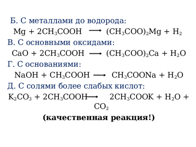  Б. С металлами до водорода: Mg + 2CH 3 COOH   (CH 3 COO) 2 Mg + H 2  В. С основными оксидами: CaO + 2CH 3 COOH   (CH 3 COO) 2 Ca + H 2 O Г. С основаниями: NaOH + CH 3 COOH    CH 3 COONa + H 2 O Д. С солями более слабых кислот: K 2 CO 3  + 2CH 3 COOH    2CH 3 COOK + H 2 O + CO 2  (качественная реакция!) 