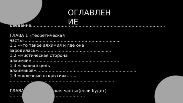 ОГЛАВЛЕНИЕ Введение…………………………………………………………………………………… ГЛАВА 1 «теоретическая часть»…………………………………………………………... 1.1 «что такое алхимия и где она зародилась»……………………………………........... 1.2 «мистическая сторона алхимии»……………………………………………………… 1.3 «главная цель алхимиков»……………………………………………………………... 1.4 «полезные открытия»…….………………………………………………...................... ГЛАВА 2 «практическая часть»(если будет)……………………………………………… Заключение………………………………………………………………………………….. Список используемых источников…………………………………………………………. 