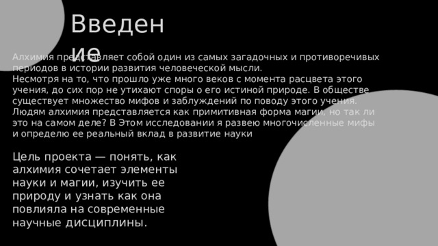 Введение Алхимия представляет собой один из самых загадочных и противоречивых периодов в истории развития человеческой мысли. Несмотря на то, что прошло уже много веков с момента расцвета этого учения, до сих пор не утихают споры о его истиной природе. В обществе существует множество мифов и заблуждений по поводу этого учения. Людям алхимия представляется как примитивная форма магии, но так ли это на самом деле? В Этом исследовании я развею многочисленные мифы и определю ее реальный вклад в развитие науки Цель проекта — понять, как алхимия сочетает элементы науки и магии, изучить ее природу и узнать как она повлияла на современные научные дисциплины. 
