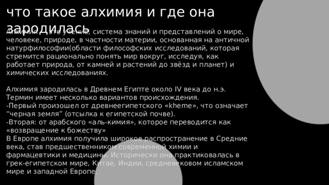 что такое алхимия и где она зародилась Алхимия — это учение, система знаний и представлений о мире, человеке, природе, в частности материи, основанная на античной натурфилософии(области философских исследований, которая стремится рационально понять мир вокруг, исследуя, как работает природа, от камней и растений до звёзд и планет) и химических исследованиях. Алхимия зародилась в Древнем Египте около IV века до н.э. Термин имеет несколько вариантов происхождения. -Первый произошел от древнеегипетского «kheme», что означает “черная земля” (отсылка к египетской почве). -Вторая: от арабского «аль-кимия», которое переводится как «возвращение к божеству» В Европе алхимия получила широкое распространение в Средние века, став предшественником современной химии и фармацевтики и медицины. Исторически она практиковалась в грек-египетском мире, Китае, Индии, средневековом исламском мире и западной Европе. 