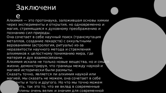 Заключение Алхимия — это протонаука, заложившая основы химии через эксперименты и открытия, но одновременно и магия, стремящаяся к духовному преображению и познанию сил природы. Она сочетает в себе научный поиск (трансмутация металлов, создание лекарств) с оккультными верованиями (астрология, ритуалы) из-за неразвитости научного метода и стремления алхимиков к целостному пониманию мира, где материя и дух взаимосвязаны. Алхимия искала не только новые вещества, но и смысл жизни, демонстрируя, что границы между наукой и магией исторически были размыты. Сказать точно, является ли алхимия наукой или магией, мы сказать не можем, она сочетает в себе элементы и того и другого. Но что мы точно можем выделить, так это то, что ее вклад в современные дисциплины очень велик и значим для современной науки. 