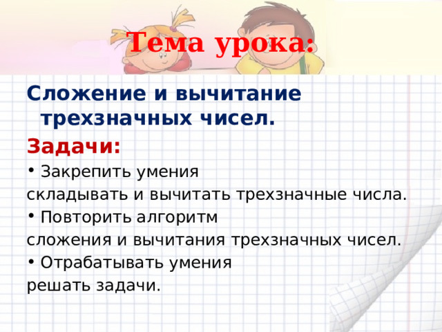 Тема урока: Сложение и вычитание трехзначных чисел. Задачи: Закрепить умения складывать и вычитать трехзначные числа. Повторить алгоритм сложения и вычитания трехзначных чисел. Отрабатывать умения решать задачи.  