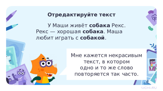 Отредактируйте текст  У Маши живёт собака Рекс. Рекс — хорошая собака . Маша любит играть с собакой . Мне кажется некрасивым текст, в котором  одно и то же слово повторяется так часто. Первичное применение  — Прочитайте текст, который у нас получился. Вы согласны с Машей? Какое слово имеет в виду Маша? — Как можно избежать повторов одного и того же слова? — Вы правы. Назовите слово, близкое по значению к слову «собака»? (Пёс.) — Как исправить текст, используя близкие по значению слова?  