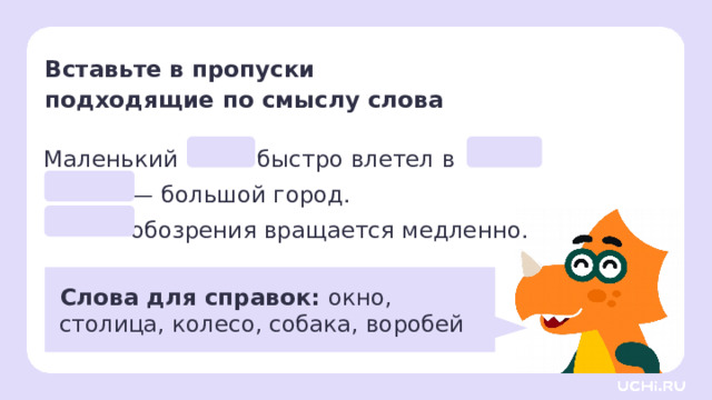 Вставьте в пропуски  подходящие по смыслу слова Маленький быстро влетел в . — большой город.  обозрения вращается медленно.  Слова для справок: окно,  столица, колесо, собака, воробей Первичное применение  Парная работа. — Поработайте в паре. Обсудите, какое слово нужно вставить на месте пропусков. Запишите предложения в тетрадь, вставляя подходящие слова из слов для справок. — Обсудите в паре, какие из слов в предложениях противоположны по значению. Найдите и подчеркните такие слова одной чертой. — Как вы думаете, какую роль в языке выполняют слова, противоположные по значению?  