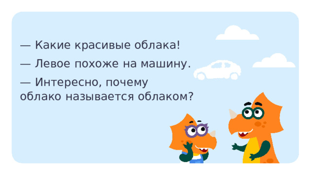 — Какие красивые облака! — Левое похоже на машину. — Интересно, почему  облако называется облаком? Актуализация  — Прочитайте текст. — Почему текст так записан, со знаками «тире»? (Это диалог.) — Что такое диалог? — А если человек разговаривает один, как это называется? — Прочитайте диалог по ролям. — Какой вопрос интересует героев? — Знаете ли вы, почему слово «облако» так называется? — Что вы знаете о словах? Что такое слово? Из чего состоят слова? (У слова есть лексическое значение, слово состоит из букв, слогов.)  