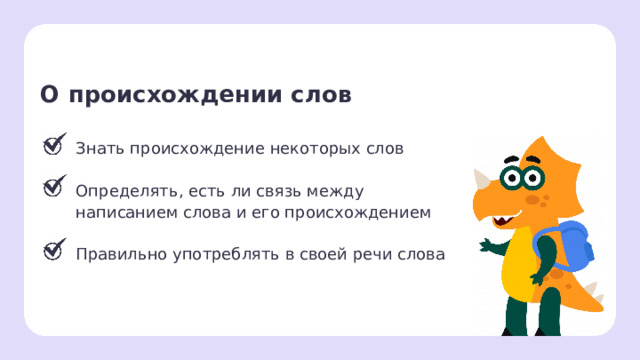 О происхождении слов Знать происхождение некоторых слов Определять, есть ли связь между написанием слова и его происхождением Правильно употреблять в своей речи слова Рефлексия. Подведение итогов  — Давайте подведём итоги. Всех ли целей нам удалось сегодня достичь? — Что вам запомнилось больше всего? — Как называется словарь, в котором можно найти информацию о происхождении слов? — Чем может быть полезно знание этой информации? — Какую роль слов в речи вы можете назвать? — Оцените свою работу на уроке, покажите количество баллов по 5-балльной шкале, которые вы себе поставите. Где 1 — ничего не понятно, 5 — я всё понял(а), смогу объяснить родителям дома и одноклассникам помочь.  