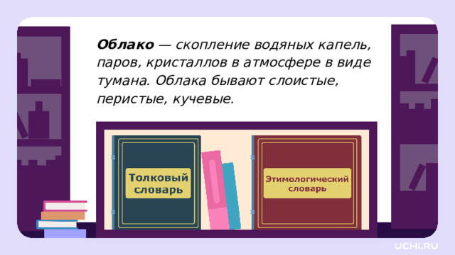 Облако — скопление водяных капель, паров, кристаллов в атмосфере в виде тумана. Облака бывают слоистые, перистые, кучевые. Целеполагание  — Миша и Маша решили найти ответ на свой вопрос в словаре. Вот такую статью о слове «облако» они нашли. Выберите словарь, из которого эта статья. Объясните свою точку зрения. (Толковый словарь.) — Что можно узнать из толкового словаря? Как вы понимаете, что такое лексическое значение слова? — Нашли ребята ответ на свой вопрос? Почему? — Прочитайте название второго словаря. Как вы думаете, какую информацию узнают из такого словаря? — Ребята, отвечая на мой вопрос, сколько мнений вы высказали? — Как вы думаете, какая сегодня тема урока?  