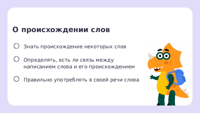 О происхождении слов Знать происхождение некоторых слов Определять, есть ли связь между написанием слова и его происхождением Правильно употреблять в своей речи слова Целеполагание  После обсуждения версий ребят учитель помогает сформулировать тему и цели урока. — Какая тема нашего урока сегодня? — Какие цели нашего урока? — Сделайте предположение, зачем знать о происхождении слов? — Есть ли связь между происхождением слова и написанием?  