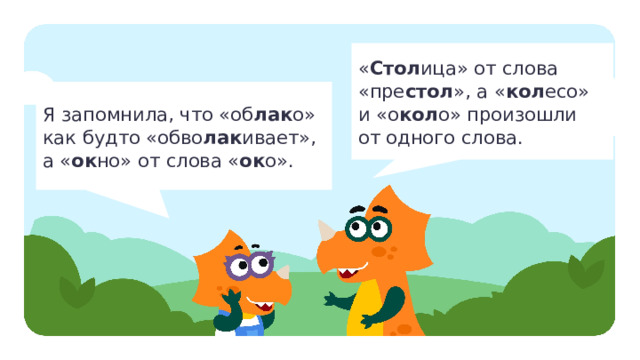« Стол ица» от слова  «пре стол », а « кол есо»  и «о кол о» произошли  от одного слова. Я запомнила, что «об лак о»  как будто «обво лак ивает»,  а « ок но» от слова « ок о». Открытие нового знания  — Прочитайте, что говорят Миша и Маша. — Сделайте вывод, есть ли связь между написанием слова и его происхождением. (Происхождение может объяснить и помочь запомнить написание.) — Какие факты о происхождении слов, которые помогут запомнить их написание, вы запомнили? — Всегда ли связаны происхождение и написание слов? (Нет.) — Что вы теперь знаете об этимологическом словаре и происхождении слов?  