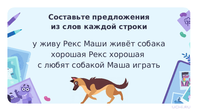 Составьте предложения  из слов каждой строки у живу Рекс Маши живёт собака хорошая Рекс хорошая с любят собакой Маша играть Первичное применение  — Прочитайте. Что перед вами? Слова, предложения, текст? — Что можно составить из слов? Зачем человеку слова? — Составьте предложения из слов каждой строки. — Получится ли текст из этих предложений?  