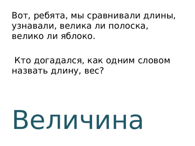 Вот, ребята, мы сравнивали длины, узнавали, велика ли полоска, велико ли яблоко.  Кто догадался, как одним словом назвать длину, вес?  Величина 