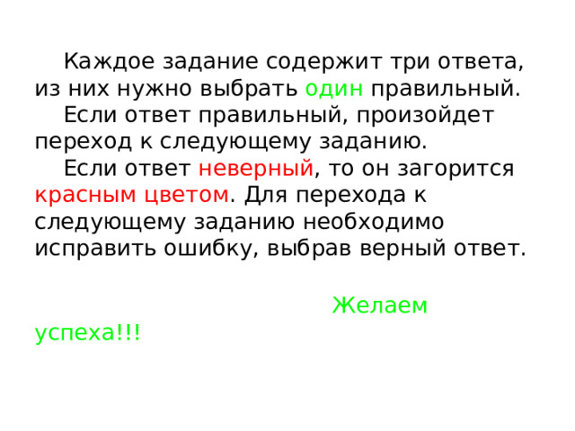  Каждое задание содержит три ответа, из них нужно выбрать один правильный.  Если ответ правильный, произойдет переход к следующему заданию.  Если ответ неверный , то он загорится красным цветом . Для перехода к следующему заданию необходимо исправить ошибку, выбрав верный ответ.    Желаем успеха!!! 