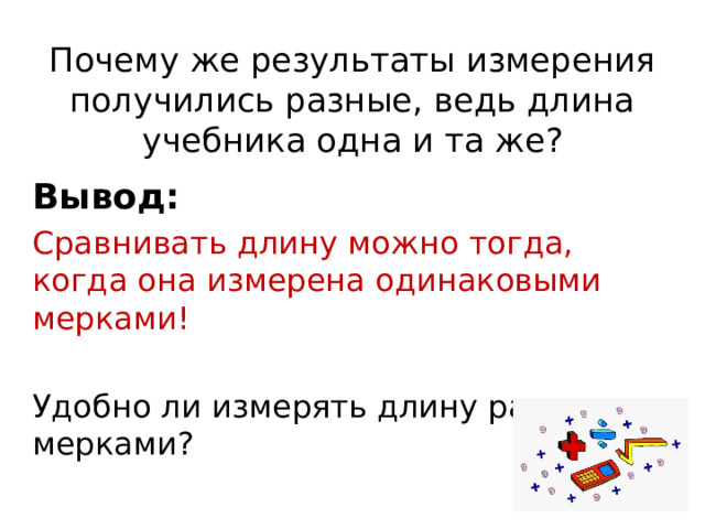 Почему же результаты измерения получились разные, ведь длина учебника одна и та же? Вывод: Сравнивать длину можно тогда, когда она измерена одинаковыми мерками! Удобно ли измерять длину разными мерками? 