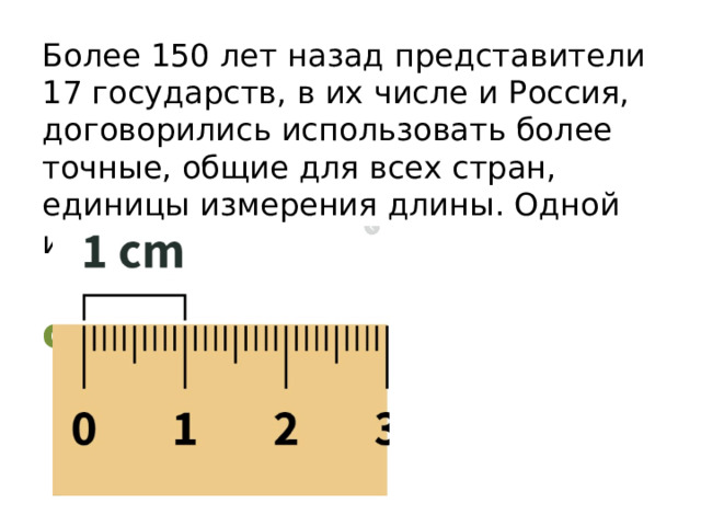 Более 150 лет назад представители 17 государств, в их числе и Россия, договорились использовать более точные, общие для всех стран, единицы измерения длины. Одной из них является…  сантиметр 