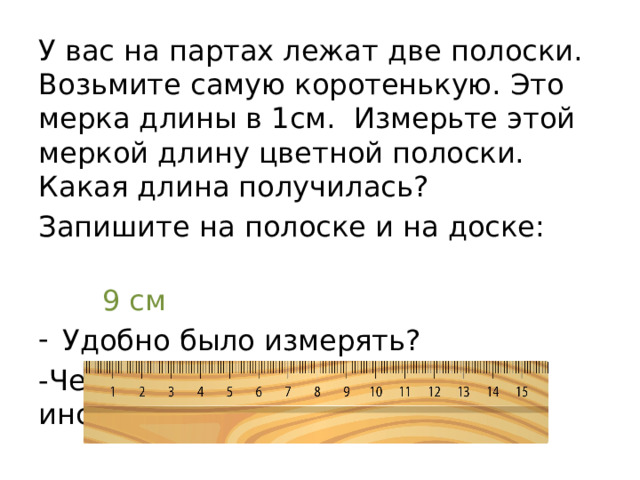 У вас на партах лежат две полоски. Возьмите самую коротенькую. Это мерка длины в 1см. Измерьте этой меркой длину цветной полоски. Какая длина получилась? Запишите на полоске и на доске:  9 см Удобно было измерять? -Чем удобнее измерять, каким инструментом? 