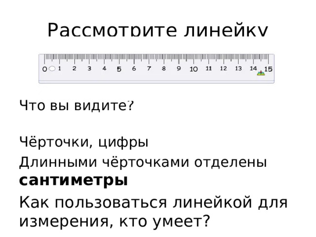 Рассмотрите линейку Что вы видите?  Чёрточки, цифры Длинными чёрточками отделены сантиметры Как пользоваться линейкой для измерения, кто умеет?  