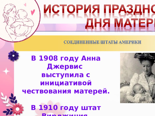 В 1908 году Анна Джервис  выступила с инициативой чествования матерей.  В 1910 году штат Вирджиния  первый признал День Матери  как официальный праздник. 