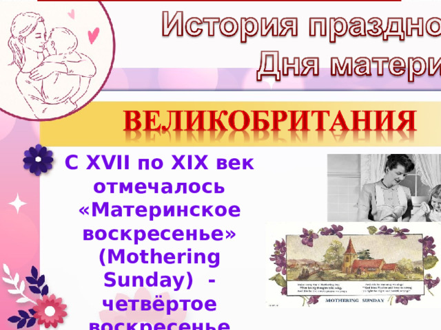 С XVII по XIX век отмечалось «Материнское воскресенье» (Mothering Sunday) - четвёртое воскресенье Великого поста, посвящённое чествованию матерей по всей стране. 