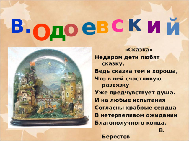 и к с В. в О е й о д «Сказка» Недаром дети любят сказку, Ведь сказка тем и хороша, Что в ней счастливую развязку Уже предчувствует душа. И на любые испытания Согласны храбрые сердца В нетерпеливом ожидании Благополучного конца.  В. Берестов  