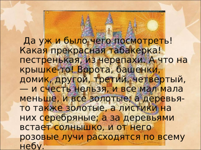  Да уж и было чего посмотреть! Какая прекрасная табакерка! пестренькая, из черепахи. А что на крышке-то! Ворота, башенки, домик, другой, третий, четвертый, — и счесть нельзя, и все мал мала меньше, и все золотые; а деревья-то также золотые, а листики на них серебряные; а за деревьями встает солнышко, и от него розовые лучи расходятся по всему небу.   
