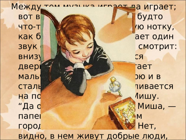 Между тем музыка играет да играет; вот все тише да тише, как будто что-то цепляется за каждую нотку, как будто что-то отталкивает один звук от другого. Вот Миша смотрит: внизу табакерки отворяется дверца, и из дверцы выбегает мальчик с золотою головкою и в стальной юбочке, останавливается на пороге и манит к себе Мишу.  “Да отчего же, — подумал Миша, — папенька сказал, что в этом городке и без меня тесно? Нет, видно, в нем живут добрые люди, видите, зовут меня в гости”.  — Извольте, с величайшею радостью!   