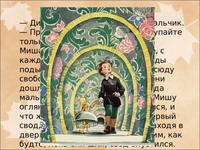  — Динь-динь-динь! — отвечал мальчик. — Пройдем, не беспокойтесь, ступайте только за мной.  Миша послушался. В самом деле, с каждым их шагом, казалось, своды подымались, и наши мальчики всюду свободно проходили; когда же они дошли до последнего свода, тогда мальчик-колокольчик попросил Мишу оглянуться назад. Миша оглянулся, и что же он увидел? Теперь тот первый свод, под который он подошел, входя в дверцы, показался ему маленьким, как будто, пока они шли, свод опустился. Миша был очень удивлен.    