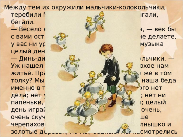 Между тем их окружили мальчики-колокольчики, теребили Мишу за платье, звенели, прыгали, бегали.  — Весело вы живете, — сказал им Миша, — век бы с вами остался. Целый день вы ничего не делаете, у вас ни уроков, ни учителей, да еще и музыка целый день.  — Динь-динь-динь! — закричали колокольчики. — Уж нашел у нас веселье! Нет, Миша, плохое нам житье. Правда, уроков у нас нет, да что же в том толку? Мы бы уроков не побоялися. Вся наша беда именно в том, что у нас, бедных, никакого нет дела; нет у нас ни книжек, ни картинок; нет ни папеньки, ни маменьки; нечем заняться; целый день играй да играй, а ведь это, Миша, очень, очень скучно. Поверишь ли? Хорошо наше черепаховое небо, хорошо и золотое солнышко и золотые деревья; но мы, бедные, мы насмотрелись на них вдоволь, и все это очень нам надоело; из городка мы — ни пяди, а ты можешь себе вообразить, каково целый век, ничего не делая, просидеть в табакерке, и даже в табакерке с музыкою.   