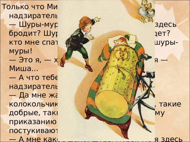 Только что Миша к нему подошел, как надзиратель закричал:  — Шуры-муры! кто здесь ходит? кто здесь бродит? Шуры-муры? кто прочь не идет? кто мне спать не дает? Шуры-муры! шуры-муры!  — Это я, — храбро отвечал Миша, — я — Миша...  — А что тебе надобно? — спросил надзиратель.  — Да мне жаль бедных мальчиков-колокольчиков, они все такие умные, такие добрые, такие музыканты, а по вашему приказанию дядьки их беспрестанно постукивают...  — А мне какое дело, шуры-муры! Не я здесь набольший. Пусть себе дядьки стукают мальчиков! Мне что за дело! Я надзиратель добрый, все на диване лежу и ни за кем не гляжу. Шуры-муры, шуры-муры...   