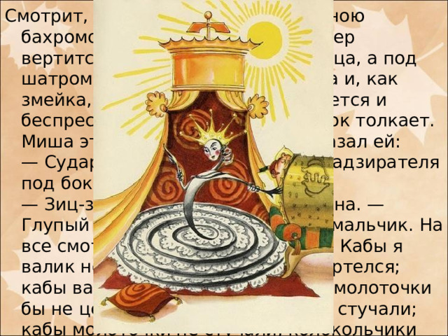 Смотрит, золотой шатер с жемчужною бахромою; наверху золотой флюгер вертится, будто ветряная мельница, а под шатром лежит царевна Пружинка и, как змейка, то свернется, то развернется и беспрестанно надзирателя под бок толкает. Миша этому очень удивился и сказал ей:  — Сударыня царевна! Зачем вы надзирателя под бок толкаете?  — Зиц-зиц-зиц, — отвечала царевна. — Глупый ты мальчик, неразумный мальчик. На все смотришь, ничего не видишь! Кабы я валик не толкала, валик бы не вертелся; кабы валик не вертелся, то он за молоточки бы не цеплялся, молоточки бы не стучали; кабы молоточки не стучали, колокольчики бы не звенели; кабы колокольчики не звенели, и музыки бы не было! 