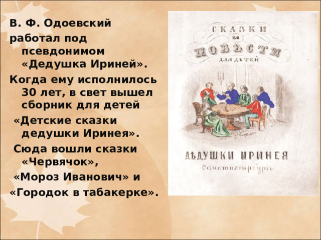 В. Ф. Одоевский работал под псевдонимом «Дедушка Ириней». Когда ему исполнилось 30 лет, в свет вышел сборник для детей  «Детские сказки дедушки Иринея».  Сюда вошли сказки «Червячок»,  «Мороз Иванович» и «Городок в табакерке». 