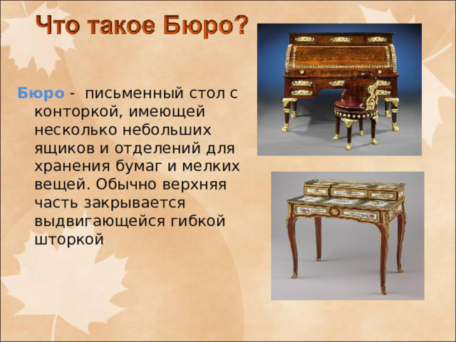 Бюро - письменный стол с конторкой, имеющей несколько небольших ящиков и отделений для хранения бумаг и мелких вещей. Обычно верхняя часть закрывается выдвигающейся гибкой шторкой 