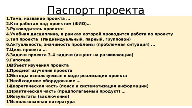 Паспорт проекта Тема, название проекта … Кто работал над проектом (ФИО)… Руководитель проекта: Учебная дисциплина, в рамках которой проводится работа по проекту Тип проекта (Индивидуальный, парный, групповой) Актуальность, значимость проблемы (проблемная ситуация) ... Цель проекта … Задачи проекта 3-4 задачи (акцент на развивающие) Гипотеза Объект изучения проекта Предмет изучения проекта Методы используемые в ходе реализации проекта Необходимое оборудование … Теоретическая часть (поиск и систематизация информации) Практическая часть (предполагаемый продукт) … Результаты (заключение) Использованная литература 