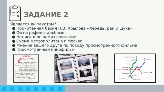 ЗАДАНИЕ 2 Является ли текстом? Прочитанная басня Н.В. Крылова «Лебедь, рак и щука» Фотография в альбоме Написанное вами сочинение Схема метрополитена г Москва Мнение вашего друга по поводу просмотренного фильма Просмотренный кинофильм 