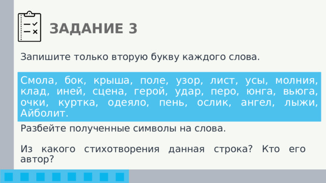 ЗАДАНИЕ 3 Запишите только вторую букву каждого слова. Разбейте полученные символы на слова. Из какого стихотворения данная строка? Кто его автор? Смола, бок, крыша, поле, узор, лист, усы, молния, клад, иней, сцена, герой, удар, перо, юнга, вьюга, очки, куртка, одеяло, пень, ослик, ангел, лыжи, Айболит. 