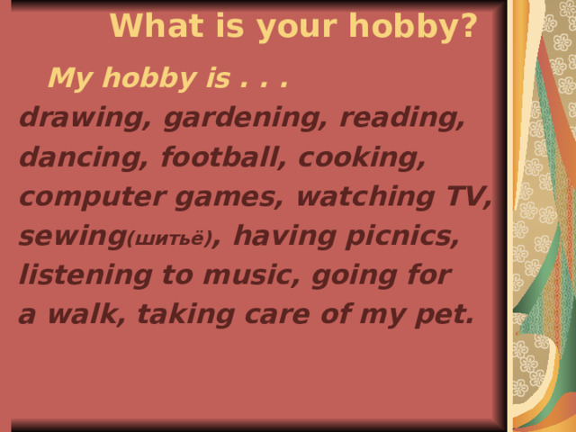  What is your hobby?  My hobby is . . . drawing, gardening, reading, dancing, football, cooking, computer games, watching TV, sewing ( шитьё) , having picnics, listening to music,  going for a walk, taking care of my pet. 