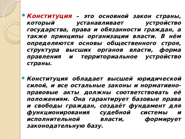  Конституция – это основной закон страны, который устанавливает устройство государства, права и обязанности граждан, а также принципы организации власти. В нём определяются основы общественного строя, структура высших органов власти, форма правления и территориальное устройство страны.  Конституция обладает высшей юридической силой, и все остальные законы и нормативно-правовые акты должны соответствовать её положениям. Она гарантирует базовые права и свободы граждан, создаёт фундамент для функционирования судебной системы и исполнительной власти, формирует законодательную базу. 