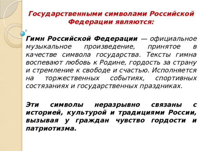 Государственными символами Российской Федерации являются: Гимн Российской Федерации — официальное музыкальное произведение, принятое в качестве символа государства. Тексты гимна воспевают любовь к Родине, гордость за страну и стремление к свободе и счастью. Исполняется на торжественных событиях, спортивных состязаниях и государственных праздниках.  Эти символы неразрывно связаны с историей, культурой и традициями России, вызывая у граждан чувство гордости и патриотизма. 