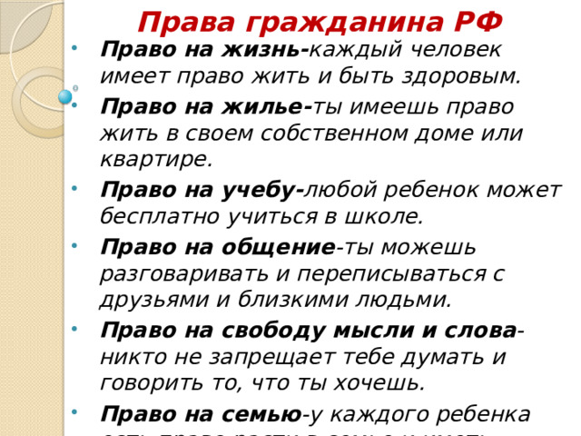 Права гражданина РФ Право на жизнь- каждый  человек  имеет право жить и быть здоровым. Право на жилье- ты имеешь право жить в своем собственном доме или квартире. Право на учебу- любой ребенок может бесплатно учиться в школе. Право на общение -ты можешь разговаривать и переписываться с друзьями и близкими людьми. Право на свободу мысли и слова -никто не запрещает тебе думать и говорить то, что ты хочешь. Право на семью -у каждого ребенка есть право расти в семье и иметь близких людей рядом.  