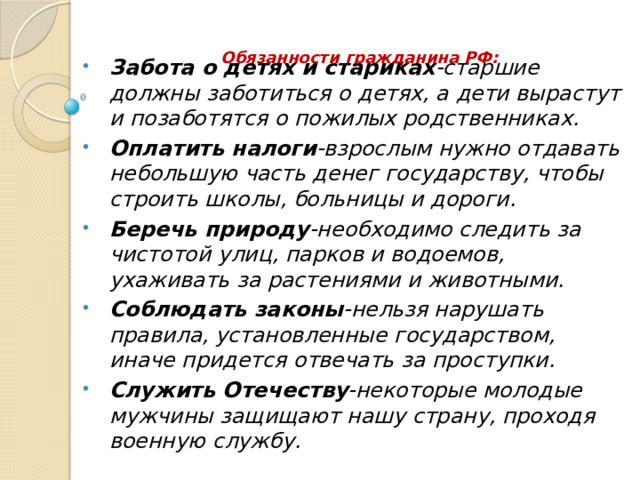 Обязанности гражданина РФ:   Забота о детях и стариках -старшие должны заботиться о детях, а дети вырастут и позаботятся о пожилых родственниках. Оплатить налоги -взрослым нужно отдавать небольшую часть денег государству, чтобы строить школы, больницы и дороги. Беречь природу -необходимо следить за чистотой улиц, парков и водоемов, ухаживать за растениями и животными. Соблюдать законы -нельзя нарушать правила, установленные государством, иначе придется отвечать за проступки. Служить Отечеству -некоторые молодые мужчины защищают нашу страну, проходя военную службу. 