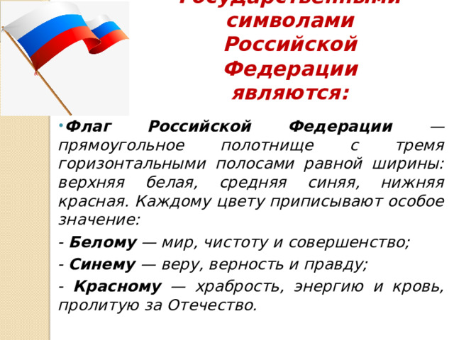 Государственными символами Российской Федерации являются: Флаг Российской Федерации — прямоугольное полотнище с тремя горизонтальными полосами равной ширины: верхняя белая, средняя синяя, нижняя красная. Каждому цвету приписывают особое значение: - Белому — мир, чистоту и совершенство; - Синему — веру, верность и правду; - Красному — храбрость, энергию и кровь, пролитую за Отечество. 