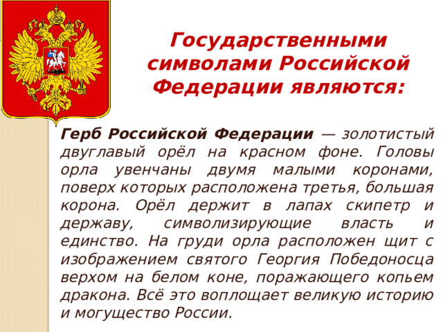 Государственными символами Российской Федерации являются: Герб Российской Федерации — золотистый двуглавый орёл на красном фоне. Головы орла увенчаны двумя малыми коронами, поверх которых расположена третья, большая корона. Орёл держит в лапах скипетр и державу, символизирующие власть и единство. На груди орла расположен щит с изображением святого Георгия Победоносца верхом на белом коне, поражающего копьем дракона. Всё это воплощает великую историю и могущество России. 